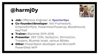@harmj0y
▪ Job: Offensive Engineer at SpecterOps
▪ Co-founder/developer: Veil-Framework,
Empire/EmPyre, PowerView/PowerUp, BloodHound,
KeeThief
▪ Trainer: BlackHat 2014-2016
▪ Presenter: DEF CON, DerbyCon, ShmooCon,
Troopers, BlueHat Israel, various BSides
▪ Other: PowerSploit developer and Microsoft
PowerShell MVP
 
