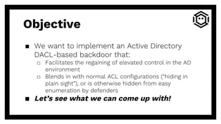 Objective
▪ We want to implement an Active Directory
DACL-based backdoor that:
□ Facilitates the regaining of elevated control in the AD
environment
□ Blends in with normal ACL configurations (“hiding in
plain sight”), or is otherwise hidden from easy
enumeration by defenders
▪ Let’s see what we can come up with!
 