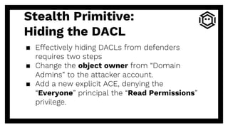 Stealth Primitive:
Hiding the DACL
▪ Effectively hiding DACLs from defenders
requires two steps
▪ Change the object owner from “Domain
Admins” to the attacker account.
▪ Add a new explicit ACE, denying the
“Everyone” principal the “Read Permissions”
privilege.
 