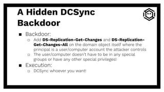 A Hidden DCSync
Backdoor
▪ Backdoor:
□ Add DS-Replication-Get-Changes and DS-Replication-
Get-Changes-All on the domain object itself where the
principal is a user/computer account the attacker controls
□ The user/computer doesn’t have to be in any special
groups or have any other special privileges!
▪ Execution:
□ DCSync whoever you want!
 