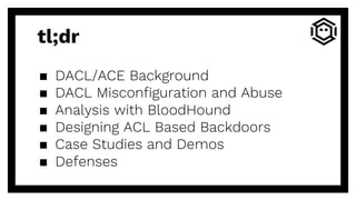 tl;dr
▪ DACL/ACE Background
▪ DACL Misconfiguration and Abuse
▪ Analysis with BloodHound
▪ Designing ACL Based Backdoors
▪ Case Studies and Demos
▪ Defenses
 