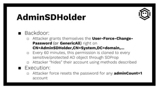 AdminSDHolder
▪ Backdoor:
□ Attacker grants themselves the User-Force-Change-
Password (or GenericAll) right on
CN=AdminSDHolder,CN=System,DC=domain,…
□ Every 60 minutes, this permission is cloned to every
sensitive/protected AD object through SDProp
□ Attacker “hides” their account using methods described
▪ Execution:
□ Attacker force resets the password for any adminCount=1
account
 