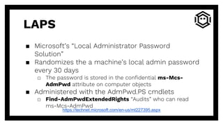 LAPS
▪ Microsoft’s “Local Administrator Password
Solution”
▪ Randomizes the a machine’s local admin password
every 30 days
□ The password is stored in the confidential ms-Mcs-
AdmPwd attribute on computer objects
▪ Administered with the AdmPwd.PS cmdlets
□ Find-AdmPwdExtendedRights “Audits” who can read
ms-Mcs-AdmPwd
https://technet.microsoft.com/en-us/mt227395.aspx
 