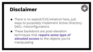 Disclaimer
▪ There is no exploit/CVE/whatnot here, just
ways to purposely implement Active Directory
DACL misconfigurations
▪ These backdoors are post-elevation
techniques that require some type of
elevated access to the objects you’re
manipulating
 