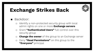 Exchange Strikes Back
▪ Backdoor:
□ Identify a non-protected security group with local
admin rights on one or more Exchange servers
□ Grant “Authenticated Users” full control over this
security group
□ Change the owner of the group to an Exchange server
□ Deny “Read Permissions” on this group to the
“Everyone” principal
 