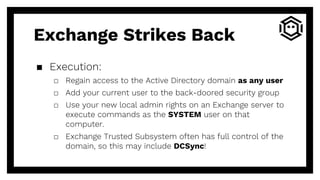 ▪ Execution:
□ Regain access to the Active Directory domain as any user
□ Add your current user to the back-doored security group
□ Use your new local admin rights on an Exchange server to
execute commands as the SYSTEM user on that
computer.
□ Exchange Trusted Subsystem often has full control of the
domain, so this may include DCSync!
Exchange Strikes Back
 
