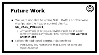 ▪ We were not able to utilize NULL DACLs or otherwise
manipulate the header control bits (i.e.
SE_DACL_PRESENT)
□ Any attempts to set ntSecurityDescriptor on an object
remotely ignores any header bits, however this warrants
another look
▪ Research additional control relationships
□ Particularly any relationship that allows for computer
object takeover
Future Work
 