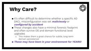 Why Care?
▪ It’s often difficult to determine whether a specific AD
DACL misconfiguration was set maliciously or
configured by accident
▪ These changes also have a minimal forensic footprint
and often survive OS and domain functional level
upgrades
□ This makes them a great chance for subtle, long-term
domain persistence!
▪ These may have been in your environment for YEARS!
 