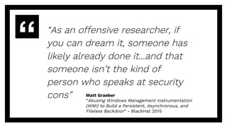 “As an offensive researcher, if
you can dream it, someone has
likely already done it...and that
someone isn’t the kind of
person who speaks at security
cons” Matt Graeber
“Abusing Windows Management Instrumentation
(WMI) to Build a Persistent, Asynchronous, and
Fileless Backdoor” - BlackHat 2015
 