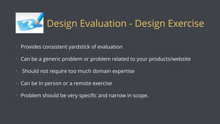 Design Evaluation - Design Exercise
• Provides consistent yardstick of evaluation
• Can be a generic problem or problem related to your products/website
• Should not require too much domain expertise
• Can be In person or a remote exercise
• Problem should be very speciﬁc and narrow in scope.
 