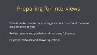 Preparing for interviews
• Time is limited - focus on your biggest concerns around the focus
area assigned to you
• Review resume and portfolio and mark any follow-ups
• Be prepared to ask and answer questions
 