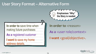 © 2016 ripplerock
User Story Format – Alternative Form
13
In order to <reason>
As a <user role/context>
I want <goal/objective>.
In order to save time when
making future purchases
As a registered customer
I want to save my home
address details.
Emphasises “Why”
the Story is needed
 