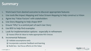 © 2016 ripplerock
Summary
1. Work back from desired outcome to discover appropriate features
2. Use tools like Impact Mapping and Value Stream Mapping to help construct a Vision
3. Agree key ‘Value Factors’ with stakeholders
4. Use Story Mapping to help shape MVP
5. Ensure ‘Why’ is a central part of each User Story
6. Use BDD to help find examples
7. Look for implementation options - especially in refinement
 Assess Effort & Value to make appropriate ROI choices
8. Incremental Releases
 Validate assumptions early
 Incorporate customer feedback and learning
 Build less - but focus efforts on the Value
27
 