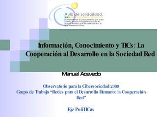 Manuel Acevedo Observatorio para la Cibersociedad 2009 Grupo de Trabajo “Redes para el Desarrollo Humano: la Cooperación Red” Eje PoliTICas Información, Conocimiento y TICs: La Cooperación al Desarrollo en la Sociedad Red  