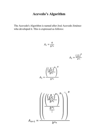 Acevedo’s Algorithm
The Acevedo's Algorithm is named after José Acevedo Jiménez
who developed it. This is expressed as follows:
𝐴1 =
𝑎
𝑏 𝑥0
𝐴2 =
(
𝑎
𝑏 𝑥0
)
𝐵
𝑏 𝑥1
𝐴3 =
(
(
𝑎
𝑏 𝑥0
)
𝐵
𝑏 𝑥1
)
𝐵
𝑏 𝑥2
𝐴 𝑛+1 = ((
(
(
𝑎
𝑏 𝑥0
)
𝐵
𝑏 𝑥1
)
𝑏 𝑥2
⋮
𝐵
)
⋰
)
𝐵
𝑏 𝑥 𝑛
 