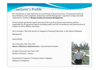 Lecturer’s Profile
Mr. Acevedo has 20 years experience as a practitioner in financial services. He possesses broad and
deep Global buy side Compliance, Operations and Risk Management experience in large and small
organizations, notably at Morgan Stanley Investment Management.

He has created operational support processes from scratch in startup environments and been
responsible for all operational aspects including month end NAV reconciliation and administration of
onshore as well as offshore structures.

He is currently a Part-time lecturer at Singapore’s Nanyang Polytechnic, in the School of Business
Management.


EDUCATION

Pace University, New York, USA
Master of Business Administration - International Economics

St. John's University, New York, USA
Bachelor of Science – Finance

International Compliance Training Academy, Singapore
Diploma in Compliance
 