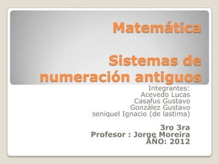 Matemática

       Sistemas de
numeración antiguos
                       Integrantes:
                    Acevedo Lucas
                  Casafus Gustavo
                 González Gustavo
      seniquel Ignacio (de lastima)

                       3ro 3ra
      Profesor : Jorge Moreira
                    AÑO: 2012
 