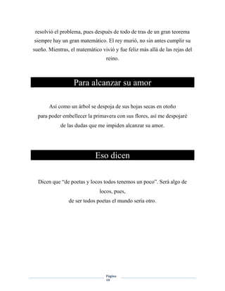 Página
10
resolvió el problema, pues después de todo de tras de un gran teorema
siempre hay un gran matemático. El rey murió, no sin antes cumplir su
sueño. Mientras, el matemático vivió y fue feliz más allá de las rejas del
reino.
Para alcanzar su amor
Así como un árbol se despoja de sus hojas secas en otoño
para poder embellecer la primavera con sus flores, así me despojaré
de las dudas que me impiden alcanzar su amor.
Eso dicen
Dicen que “de poetas y locos todos tenemos un poco”. Será algo de
locos, pues,
de ser todos poetas el mundo sería otro.
 