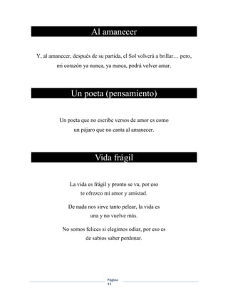 Página
11
Al amanecer
Y, al amanecer, después de su partida, el Sol volverá a brillar… pero,
mi corazón ya nunca, ya nunca, podrá volver amar.
Un poeta (pensamiento)
Un poeta que no escribe versos de amor es como
un pájaro que no canta al amanecer.
Vida frágil
La vida es frágil y pronto se va, por eso
te ofrezco mi amor y amistad.
De nada nos sirve tanto pelear, la vida es
una y no vuelve más.
No somos felices si elegimos odiar, por eso es
de sabios saber perdonar.
 