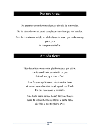Página
12
Por tus besos
No pretendo con mi pluma alcanzar el cielo de inmortales.
No he buscado con mi prosa complacer caprichos que son banales.
Mas he tratado con anhelo ser el dueño de tu amor; por tus besos soy
poeta, por
tu cuerpo un soñador.
Amada tierra
Pies descalzos sobre arena, piel bronceada por el Sol;
sintiendo el calor de esta tierra, que
baña el mar, que besa el Sol.
Aire fresco en primavera; sabor a caña, tierra
de amor; montañas altas, verdes praderas, donde
los ríos ovacionan la creación.
¡Qué linda tierra, amada tierra! Tierra de fuego,
tierra de son; de hermosas playas y gente bella,
qué más le puedo pedir a Dios.
 