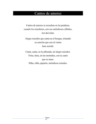 Página
13
Cantos de amores
Cantos de amores se escuchan en las praderas,
cuando los ruiseñores, con sus melodiosos silbidos,
nos desvelan.
Alegre ruiseñor que canta en el bosque, trinando
su canción que con el viento
hace acorde.
Canta, canta, en la alborada, mi alegre ruiseñor.
Trina, trina, en las montañas, con tu canto
que es amor.
Silba, silba, pajarito, melodioso ruiseñor.
 