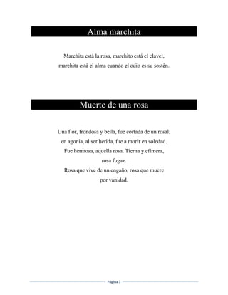 Página 3
Alma marchita
Marchita está la rosa, marchito está el clavel,
marchita está el alma cuando el odio es su sostén.
Muerte de una rosa
Una flor, frondosa y bella, fue cortada de un rosal;
en agonía, al ser herida, fue a morir en soledad.
Fue hermosa, aquella rosa. Tierna y efímera,
rosa fugaz.
Rosa que vive de un engaño, rosa que muere
por vanidad.
 