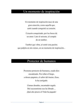 Página 4
Un momento de inspiración
Un momento de inspiración nace de una
gran emoción, como aquella que
sentí cuando conquisté su corazón.
Corazón conquistado, por los besos de
un amor. Late al unísono, al compás
de un tambor.
Tambor que vibra, al sentir esta pasión;
que palpita en mis sienes, en un momento de inspiración...
Protector de humanos
Prometeo protector de humanos, osado dios
encadenado. Por robar el fuego,
a dioses paganos, el señor del trueno, Zeus,
le ha castigado.
Llamas doradas, encantador regalo.
Del oscurantismo nos ha librado…
¡Qué alto precio el Titán ha pagado!
 
