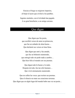 Página 5
Gracias al fuego se erigieron imperios,
al forjar el acero que civilizó a los pueblos.
Ingratos mortales, con el olvidado han pagado.
A su gran benefactor, a un amigo cercano.
Que digan
Que digan que fue poeta,
que escribió versos de amor en primavera,
que fue un soñador de alma buena…
Que declamó sus versos en luna llena.
Que digan que amó y fue amado,
que fue un bohemio enamorado,
que entregó todo sin pedir nada a cambio…
Que hizo feliz al mundo con sus poemas.
Que digan todo lo bueno y lo malo.
Después de todo, fue tan sólo humano…
Que vivió eternamente enamorado.
Que no callen las voces, que reciten sus poemas.
Que el silencio no mate sus creaciones terrenas.
Que digan que en algún lugar del mundo hubo una vez un poeta…
 