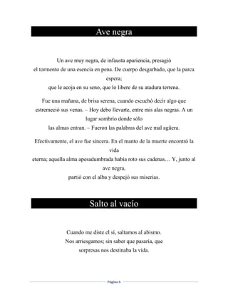 Página 6
Ave negra
Un ave muy negra, de infausta apariencia, presagió
el tormento de una esencia en pena. De cuerpo desgarbado, que la parca
espera;
que le acoja en su seno, que lo libere de su atadura terrena.
Fue una mañana, de brisa serena, cuando escuchó decir algo que
estremeció sus venas. – Hoy debo llevarte, entre mis alas negras. A un
lugar sombrío donde sólo
las almas entran. – Fueron las palabras del ave mal agüera.
Efectivamente, el ave fue sincera. En el manto de la muerte encontró la
vida
eterna; aquella alma apesadumbrada había roto sus cadenas… Y, junto al
ave negra,
partió con el alba y despejó sus miserias.
Salto al vacío
Cuando me diste el sí, saltamos al abismo.
Nos arriesgamos; sin saber que pasaría, que
sorpresas nos destinaba la vida.
 