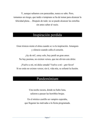 Página 7
Y, aunque saltamos con paracaídas, nunca se sabe. Pero,
tomamos un riesgo, que tarde o temprano se ha de tomar para alcanzar la
felicidad plena… Después de todo: no se puede alcanzar las estrellas
sin antes saltar al vacío.
Inspiración perdida
Gran tristeza siente el alma cuando se va la inspiración. Amargura
y silencio cuando calla el corazón.
¡Ay de mi!, estoy solo, hoy perdí un gran amor.
No hay poemas, no existen versos, que me alivien este dolor.
¡Vuelve a mí, mi dulce amada! Vuelve a mí - ¡por favor!
Si no estás no existen versos; sin ti, vida mía, se esfumó la ilusión.
Pandemónium
Una noche oscura, donde no hubo luna,
salieron a pasear las horribles brujas.
En el místico castillo un vampiro esperaba,
que llegaran las malvadas a la fiesta programada.
 