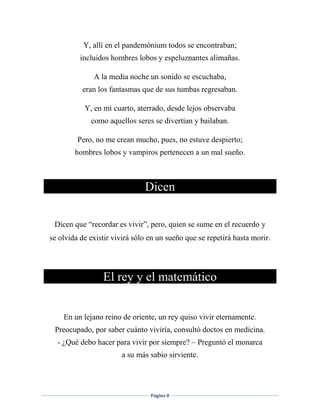 Página 8
Y, allí en el pandemónium todos se encontraban;
incluidos hombres lobos y espeluznantes alimañas.
A la media noche un sonido se escuchaba,
eran los fantasmas que de sus tumbas regresaban.
Y, en mi cuarto, aterrado, desde lejos observaba
como aquellos seres se divertían y bailaban.
Pero, no me crean mucho, pues, no estuve despierto;
hombres lobos y vampiros pertenecen a un mal sueño.
Dicen
Dicen que “recordar es vivir”, pero, quien se sume en el recuerdo y
se olvida de existir vivirá sólo en un sueño que se repetirá hasta morir.
El rey y el matemático
En un lejano reino de oriente, un rey quiso vivir eternamente.
Preocupado, por saber cuánto viviría, consultó doctos en medicina.
- ¿Qué debo hacer para vivir por siempre? – Preguntó el monarca
a su más sabio sirviente.
 
