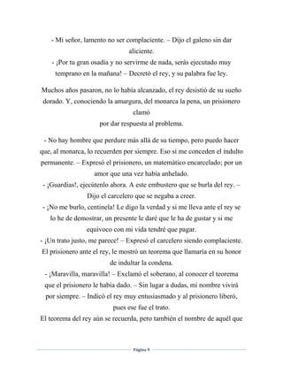 Página 9
- Mi señor, lamento no ser complaciente. – Dijo el galeno sin dar
aliciente.
- ¡Por tu gran osadía y no servirme de nada, serás ejecutado muy
temprano en la mañana! – Decretó el rey, y su palabra fue ley.
Muchos años pasaron, no lo había alcanzado, el rey desistió de su sueño
dorado. Y, conociendo la amargura, del monarca la pena, un prisionero
clamó
por dar respuesta al problema.
- No hay hombre que perdure más allá de su tiempo, pero puedo hacer
que, al monarca, lo recuerden por siempre. Eso si me conceden el indulto
permanente. – Expresó el prisionero, un matemático encarcelado; por un
amor que una vez había anhelado.
- ¡Guardias!, ejecútenlo ahora. A este embustero que se burla del rey. –
Dijo el carcelero que se negaba a creer.
- ¡No me burlo, centinela! Le digo la verdad y si me lleva ante el rey se
lo he de demostrar, un presente le daré que le ha de gustar y si me
equivoco con mi vida tendré que pagar.
- ¡Un trato justo, me parece! – Expresó el carcelero siendo complaciente.
El prisionero ante el rey, le mostró un teorema que llamaría en su honor
de indultar la condena.
- ¡Maravilla, maravilla! – Exclamó el soberano, al conocer el teorema
que el prisionero le había dado. – Sin lugar a dudas, mi nombre vivirá
por siempre. – Indicó el rey muy entusiasmado y al prisionero liberó,
pues ese fue el trato.
El teorema del rey aún se recuerda, pero también el nombre de aquél que
 
