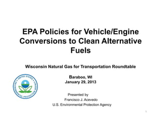 EPA Policies for Vehicle/Engine
Conversions to Clean Alternative
              Fuels
 Wisconsin Natural Gas for Transportation Roundtable

                       Baraboo, WI
                    January 29, 2013


                       Presented by
                    Francisco J. Acevedo
             U.S. Environmental Protection Agency
                                                       1
 