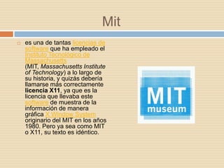 Mit
   es una de tantas licencias de
    software que ha empleado el
    Instituto Tecnológico de
    Massachusetts
    (MIT, Massachusetts Institute
    of Technology) a lo largo de
    su historia, y quizás debería
    llamarse más correctamente
    licencia X11, ya que es la
    licencia que llevaba este
    software de muestra de la
    información de manera
    gráfica X Window System
    originario del MIT en los años
    1980. Pero ya sea como MIT
    o X11, su texto es idéntico.
 