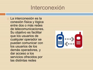 Interconexión
   La interconexión es la
    conexión física y lógica
    entre dos o más redes
    de telecomunicaciones.
    Su objetivo es facilitar
    que los usuarios de
    cualquier operador se
    puedan comunicar con
    los usuarios de los
    demás operadores, y
    dar acceso a los
    servicios ofrecidos por
    las distintas redes
 