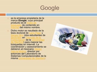 Google
   es la empresa propietaria de la
    marca Google, cuyo principal
    producto es el motor de
    búsqueda de contenido en
    Internet del mismo nombre.
   Dicho motor es resultado de la
    tesis doctoral de Larry Page y
    Sergey Brin (dos estudiantes de
    doctorado en Ciencias de la
    Computación de la Universidad
    de Stanford) para mejorar las
    búsquedas en Internet. La
    coordinación y asesoramiento se
    debieron al mexicano Héctor
    García Molina, director por
    entonces del Laboratorio de
    Sistemas Computacionales de la
    misma Universidad de Stanford.[
 