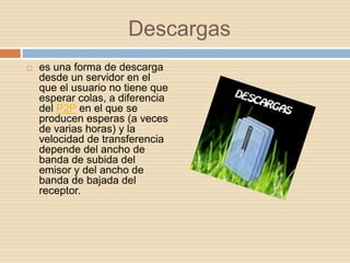 Descargas
   es una forma de descarga
    desde un servidor en el
    que el usuario no tiene que
    esperar colas, a diferencia
    del P2P en el que se
    producen esperas (a veces
    de varias horas) y la
    velocidad de transferencia
    depende del ancho de
    banda de subida del
    emisor y del ancho de
    banda de bajada del
    receptor.
 