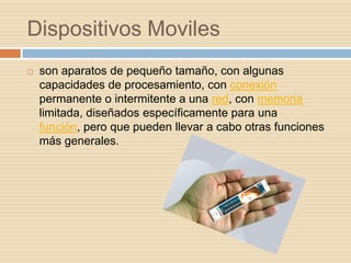 Dispositivos Moviles
   son aparatos de pequeño tamaño, con algunas
    capacidades de procesamiento, con conexión
    permanente o intermitente a una red, con memoria
    limitada, diseñados específicamente para una
    función, pero que pueden llevar a cabo otras funciones
    más generales.
 