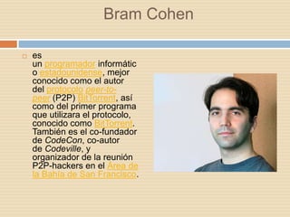 Bram Cohen

   es
    un programador informátic
    o estadounidense, mejor
    conocido como el autor
    del protocolo peer-to-
    peer (P2P) BitTorrent, así
    como del primer programa
    que utilizara el protocolo,
    conocido como BitTorrent.
    También es el co-fundador
    de CodeCon, co-autor
    de Codeville, y
    organizador de la reunión
    P2P-hackers en el Área de
    la Bahía de San Francisco.
 
