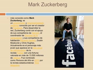 Mark Zuckerberg

   más conocido como Mark
    Zuckerberg, es
    un programador y empresarioestado
    unidense conocido por ser el creador
    de Facebook. Para desarrollar la
    red, Zuckerberg contó con el apoyo
    de sus compañeros de Harvard, el
    coordinador de Ciencias de la
    computación y sus compañeros de
    habitación Eduardo Saverin, Dustin
    Moskovitz y Chris Hughes.
    Actualmente es el personaje más
    joven que aparece en la lista anual
    de milmillonarios de la
    revista Forbes con una fortuna
    valorada en más de 13.500 millones
    de dólares.1Fue nombrado
    como Persona del Año en 2010 por
    la revista estadounidense Time
    Magazine.
 