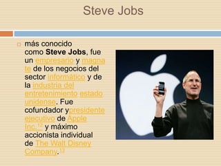 Steve Jobs

   más conocido
    como Steve Jobs, fue
    un empresario y magna
    te de los negocios del
    sector informático y de
    la industria del
    entretenimiento estado
    unidense. Fue
    cofundador ypresidente
    ejecutivo de Apple
    Inc.12 y máximo
    accionista individual
    de The Walt Disney
    Company.13
 