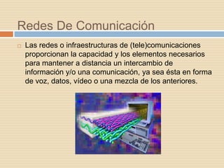 Redes De Comunicación
   Las redes o infraestructuras de (tele)comunicaciones
    proporcionan la capacidad y los elementos necesarios
    para mantener a distancia un intercambio de
    información y/o una comunicación, ya sea ésta en forma
    de voz, datos, vídeo o una mezcla de los anteriores.
 