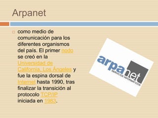 Arpanet
   como medio de
    comunicación para los
    diferentes organismos
    del país. El primer nodo
    se creó en la
    Universidad de
    California, Los Ángeles y
    fue la espina dorsal de
    Internet hasta 1990, tras
    finalizar la transición al
    protocolo TCP/IP
    iniciada en 1983.
 