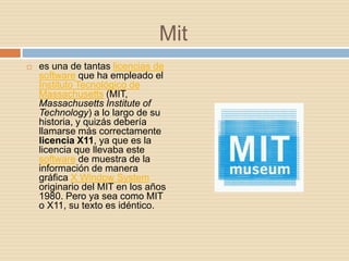 Mit
   es una de tantas licencias de
    software que ha empleado el
    Instituto Tecnológico de
    Massachusetts (MIT,
    Massachusetts Institute of
    Technology) a lo largo de su
    historia, y quizás debería
    llamarse más correctamente
    licencia X11, ya que es la
    licencia que llevaba este
    software de muestra de la
    información de manera
    gráfica X Window System
    originario del MIT en los años
    1980. Pero ya sea como MIT
    o X11, su texto es idéntico.
 