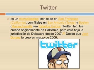 Twitter
   es un microblogging, con sede en San Francisco
    (California), con filiales en San Antonio (Texas) y Boston
    (Massachusetts) en Estados Unidos. Twitter, Inc. fue
    creado originalmente en California, pero está bajo la
    jurisdicción de Delaware desde 2007.[9] Desde que Jack
    Dorsey lo creó en marzo de 2006,
 