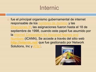 Internic
   fue el principal organismo gubernamental de internet
    responsable de los nombres de dominio y las
    Direcciones IP, las asignaciones fueron hasta el 18 de
    septiembre de 1998, cuando este papel fue asumido por
    la Internet Corporation for Assigned Names and
    Numbers (ICANN), Se accede a través del sitio web
    http://internic.net/ que fue gestionado por Network
    Solutions, Inc y AT&T.
 