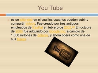 You Tube
   es un sitio web en el cual los usuarios pueden subir y
    compartir vídeos. Fue creado por tres antiguos
    empleados de PayPal en febrero de 2005.[4] En octubre
    de 2006 fue adquirido por Google Inc. a cambio de
    1.650 millones de dólares, y ahora opera como una de
    sus filiales.
 