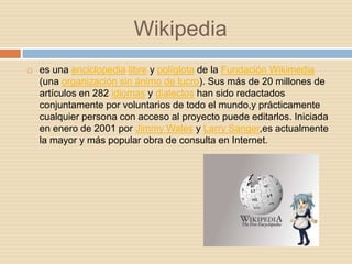 Wikipedia
   es una enciclopedia libre y políglota de la Fundación Wikimedia
    (una organización sin ánimo de lucro). Sus más de 20 millones de
    artículos en 282 idiomas y dialectos han sido redactados
    conjuntamente por voluntarios de todo el mundo,y prácticamente
    cualquier persona con acceso al proyecto puede editarlos. Iniciada
    en enero de 2001 por Jimmy Wales y Larry Sanger,es actualmente
    la mayor y más popular obra de consulta en Internet.
 