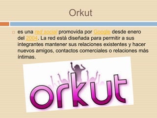 Orkut
   es una red social promovida por Google desde enero
    del 2004. La red está diseñada para permitir a sus
    integrantes mantener sus relaciones existentes y hacer
    nuevos amigos, contactos comerciales o relaciones más
    íntimas.
 