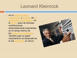 Leonard Kleinrock
   es un científico de la
    computación y profesor de Ci
    encias de la Computación en
    la UCLA, autor de diversas
    contribuciones
    extremadamente importantes
    en el campo teórico de
    las redes de ordenadores.
    También jugó un papel
    importante en el desarrollo de
    la red ARPANET en UCLA.
 